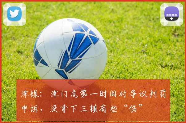 津媒：津门虎第一时间对争议判罚申诉，没拿下三镇有些“伤”